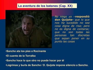 La aventura de los batanes (Cap. XX)
•Sancho ata los pies a Rocinante
•El cuento de la Torralba
•Sancho hace lo que otro no puede hacer por él
•Lágrimas y burla de Sancho / D. Quijote impone silencio a Sancho.
No niego yo –respondió
don Quijote- que lo que
nos ha sucedido no sea
cosa digna de risa; pero
no es digna de contarse;
que no son todas las
personas tan discretas
que sepan poner en su
punto las cosas
 