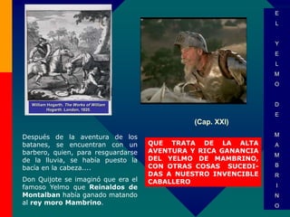 (Cap. XXI)
QUE TRATA DE LA ALTA
AVENTURA Y RICA GANANCIA
DEL YELMO DE MAMBRINO,
CON OTRAS COSAS SUCEDI-
DAS A NUESTRO INVENCIBLE
CABALLERO
William Hogarth. The Works of William
Hogarth. London, 1820.
E
L
Y
E
L
M
O
D
E
M
A
M
B
R
I
N
O
Después de la aventura de los
batanes, se encuentran con un
barbero, quien, para resguardarse
de la lluvia, se había puesto la
bacía en la cabeza....
Don Quijote se imaginó que era el
famoso Yelmo que Reinaldos de
Montalban había ganado matando
al rey moro Mambrino.
 