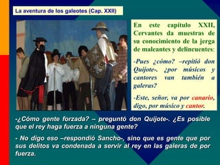 La aventura de los galeotes (Cap. XXII)
-¿Cómo gente forzada? – preguntó don Quijote-. ¿Es posible
que el rey haga fuerza a ninguna gente?
- No digo eso –respondió Sancho-, sino que es gente que por
sus delitos va condenada a servir al rey en las galeras de por
fuerza.
En este capítulo XXII,
Cervantes da muestras de
su conocimiento de la jerga
de maleantes y delincuentes:
-Pues ¿cómo? –repitió don
Quijote-. ¿por músicos y
cantores van también a
galeras?
-Este, señor, va por canario,
digo, por músico y cantor.
 