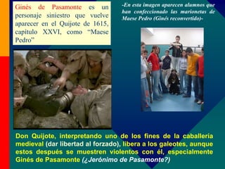 Don Quijote, interpretando uno de los fines de la caballería
medieval (dar libertad al forzado), libera a los galeotes, aunque
estos después se muestren violentos con él, especialmente
Ginés de Pasamonte (¿Jerónimo de Pasamonte?)
Ginés de Pasamonte es un
personaje siniestro que vuelve
aparecer en el Quijote de 1615,
capítulo XXVI, como “Maese
Pedro”
-En esta imagen aparecen alumnos que
han confeccionado las marionetas de
Maese Pedro (Ginés reconvertido)-
 
