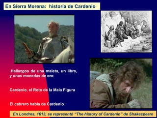 En Sierra Morena: historia de Cardenio
En Londres, 1613, se representó “The history of Cardenio” de Shakespeare
.Hallazgos de una maleta, un libro,
y unas monedas de oro
Cardenio, el Roto de la Mala Figura
El cabrero habla de Cardenio
 