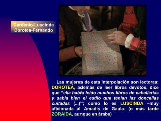 Cardenio-Luscinda
Dorotea-Fernando
Las mujeres de esta interpolación son lectoras:
DOROTEA, además de leer libros devotos, dice
que “ella había leído muchos libros de caballerías
y sabía bien el estilo que tenían las doncellas
cuitadas (...)”; como lo es LUSCINDA –muy
aficionada al Amadís de Gaula- (o más tarde
ZORAIDA, aunque en árabe)
 