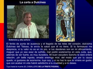La carta a Dulcinea
Soberana y alta señora:
El ferido de punta de ausencia y el llagado de las telas del corazón, dulcísima
Dulcinea del Toboso, te envía la salud que él no tiene. Si tu fermosura me
desprecia, si tu valor no es en mi pro, si tus desdenes son en mi afincamiento,
maguer que yo sea asaz de sufrido, mal podré sostenerme en esta cuita, que,
además de ser fuerte, es muy duradera. Mi buen escudero Sancho te dará entera
relación, ¡oh bella ingrata, amada enemiga mía!, del modo que por tu causa
quedo; si gustares de acorrerme, tuyo soy; y si no haz lo que te viniere en gusto;
que con acabar mi vida habré satisfecho a tu crueldad y a mi deseo.
Tuyo hasta la muerte (EL CABALLERO DE LA TRISTE FIGURA)
 
