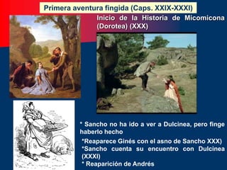 Inicio de la Historia de Micomicona
(Dorotea) (XXX)
Primera aventura fingida (Caps. XXIX-XXXI)
* Sancho no ha ido a ver a Dulcinea, pero finge
haberlo hecho
*Reaparece Ginés con el asno de Sancho XXX)
*Sancho cuenta su encuentro con Dulcinea
(XXXI)
* Reaparición de Andrés
 