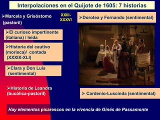 Interpolaciones en el Quijote de 1605: 7 historias
Marcela y Grisóstomo
(pastoril)
 Cardenio-Luscinda (sentimental)
Dorotea y Fernando (sentimental)
Clara y Don Luis
(sentimental)
El curioso impertinente
(italiana) / leída
Historia del cautivo
(morisca)/ contada
(XXXIX-XLI)
Historia de Leandra
(bucólica-pastoril)
Hay elementos picarescos en la vivencia de Ginés de Passamonte
XXIII-
XXXVI
 
