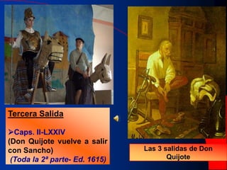 Primera Salida
Caps. I-V
(Don Quijote sale solo)
Segunda Salida
Caps. VII - LII
(Don Quijote sale con
Sancho)
Tercera Salida
Caps. II-LXXIV
(Don Quijote vuelve a salir
con Sancho)
(Toda la 2ª parte- Ed. 1615)
Las 3 salidas de Don
Quijote
 