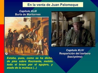 En la venta de Juan Palomeque
Capítulo XLIV
Reaparición del barbero
(baciyelmo)Estaba, pues, como se ha dicho,
de pies sobre Rocinante, metido
todo el brazo por el agujero, y
atado de la muñeca (...)
Capítulo XLIII
Burla de Maritornes
 