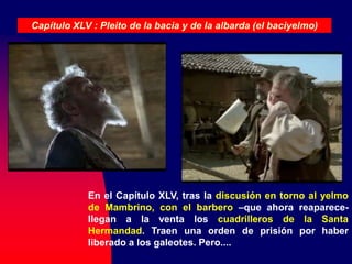 En el Capítulo XLV, tras la discusión en torno al yelmo
de Mambrino, con el barbero –que ahora reaparece-
llegan a la venta los cuadrilleros de la Santa
Hermandad. Traen una orden de prisión por haber
liberado a los galeotes. Pero....
Capítulo XLV : Pleito de la bacia y de la albarda (el baciyelmo)
 
