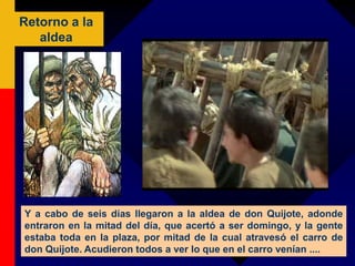 Retorno a la
aldea
Y a cabo de seis días llegaron a la aldea de don Quijote, adonde
entraron en la mitad del día, que acertó a ser domingo, y la gente
estaba toda en la plaza, por mitad de la cual atravesó el carro de
don Quijote. Acudieron todos a ver lo que en el carro venían ....
 