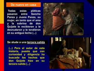 De nuevo en casa
Todas estas pláticas
pasaron entre Sancho
Panza y Juana Panza, su
mujer, en tanto que el ama
y la sobrina de don
Quijote le recibieron y le
desnudaron y le tendieron
en su antiguo lecho (...)
(...) Pero el autor de esta
historia, puesto que con
curiosidad y diligencia ha
buscado los hechos que
don Quijote hizo en su
tercera salida (...)
Se alude a una tercera salida
 