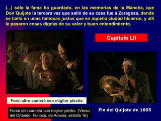 Capítulo LII
Forsi altro canterà con miglior plectio
Forse altri canterà con miglior plettro (Verso
del Orlando Furioso, de Ariosto, estrofa 16)
(...) sólo la fama ha guardado, en las memorias de la Mancha, que
Don Quijote la tercera vez que salió de su casa fue a Zaragoza, donde
se halló en unas famosas justas que en aquella ciudad hicieron, y allí
le pasaron cosas dignas de su valor y buen entendimiento.
Fin del Quijote de 1605
 