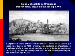 Fraga y el castillo de Urganda la
Desconocida, según dibujo del siglo XVII
A Urganda la Desconocida se la menciona 4 veces en el Quijote ( 3
veces en el Quijote de 1605 : primer poema paródico, en el prólogo; en
la primera vuelta a casa, en el capítulo V, y en la burla de Maritornes,
cap.XLIII ; y otra vez, en el Quijote de 1615, en el Palacio de los duques,
casi al final del cap. XXXV)
 