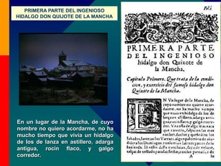 En un lugar de la Mancha, de cuyo
nombre no quiero acordarme, no ha
mucho tiempo que vivía un hidalgo
de los de lanza en astillero, adarga
antigua, rocín flaco, y galgo
corredor.
PRIMERA PARTE DEL INGENIOSO
HIDALGO DON QUIJOTE DE LA MANCHA
 