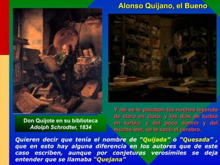 Quieren decir que tenía el nombre de “Quijada” o “Quesada” ,
que en esto hay alguna diferencia en los autores que de este
caso escriben, aunque por conjeturas verosímiles se deja
entender que se llamaba “Quejana”
Y así se le pasaban las noches leyendo
de claro en claro, y los días de turbio
en turbio; y del poco dormir y del
mucho leer, se le secó el cerebro.
Alonso Quijano, el Bueno
Don Quijote en su biblioteca
Adolph Schrodter, 1834
 