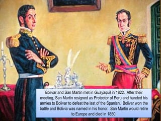 Bolivar and San Martin met in Guayaquil in 1822. After their
meeting, San Martin resigned as Protector of Peru and handed his
armies to Bolivar to defeat the last of the Spanish. Bolivar won the
battle and Bolivia was named in his honor. San Martin would retire
to Europe and died in 1850.
 