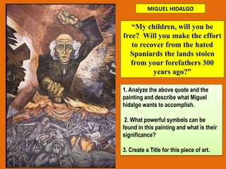 MIGUEL HIDALGO
1. Analyze the above quote and the
painting and describe what Miguel
hidalgo wants to accomplish.
2. What powerful symbols can be
found in this painting and what is their
significance?
3. Create a Title for this piece of art.
“My children, will you be
free? Will you make the effort
to recover from the hated
Spaniards the lands stolen
from your forefathers 300
years ago?”
 