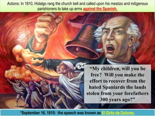 MIGUEL HIDALGO
*September 16, 1810: the speech was known as El Grito de Dolores.
Actions: In 1810, Hidalgo rang the church bell and called upon his mestizo and indigenous
parishioners to take up arms against the Spanish.
“My children, will you be
free? Will you make the
effort to recover from the
hated Spaniards the lands
stolen from your forefathers
300 years ago?”
 