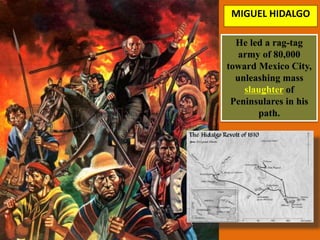 MIGUEL HIDALGO
He led a rag-tag
army of 80,000
toward Mexico City,
unleashing mass
slaughter of
Peninsulares in his
path.
 