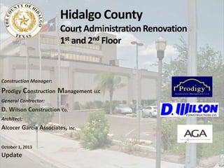 Hidalgo County
Court AdministrationRenovation
1st and 2nd Floor
Construction Manager:
Prodigy Construction Management LLC
General Contractor:
D. Wilson Construction Co.
Architect:
Alcocer Garcia Associates, Inc.
October 1, 2013
Update
 