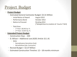 Project Budget
• Project Budget
• Estimated General Contractor Budget: $3.31 Million
• Initial Notice of Award August 2012
• Performance Bond October 2012
• Notice to Proceed Pending 2012
(*delayed due to creation of Courts 7 & 8)
• Total Area
• 1st Floor: 28,545 Sq. Ft.
• 2nd Floor: 23,872 Sq. Ft.
• Extended Project Budget
• Construction Days - 320
• D. Wilson – Additional cost (A201 Article 15.1.4)
• $61k
• Remobilization Demolition (Sub)
• Bid withdrew (Sub- Contractor)
• Revised Budget = $3.37 Million
• Estimated Construction Timeline: 12 – 18 months minimum
 