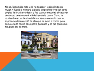 No sé. Salió hace rato y no ha llegado,” le respondió su
mujer. Y luego el hombre la siguió golpeando y ya con tanta
golpiza la forzó a confesar y fue cuando encontró el cadáver
destrozad de su mamá ahí debajo de la cama. Como la
muchacha no tenía otra defensa, en un momento que su
esposo se desentendió de ella que se echa a correr, pero
como era de noche pasó por la barranca y se fue al abismo.
No, pues ahí se mató.
 