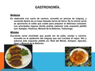 GASTRONOMÍA.
Barbacoa
Es elaborada con carne de carnero, envuelta en pencas de maguey, y
   conocida dentro de un hoyo llamado horno de tierra. De la misma carne
   se aprovecha el caldo que suelta para preparar el delicioso consomé.
   Los principales lugares donde podrás saborear este exquisito platillo
   son: Actopan, Pachuca, Mineral de la Reforme, Tulancingo.
Mixiotes
Suculenta carne enchilada que puede ser de pollo, conejo o carnero,
   envuelta en la epidermis del maguey que son cocidos al vapor. Ven y
   saborea este exquisito platillo en: Real del Monte, Actopan, Ajacuba,
   Apan y Mineral de la Reforma.
 