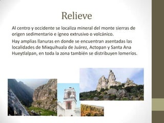 Relieve
Al centro y occidente se localiza mineral del monte sierras de
origen sedimentario e ígneo extrusivo o volcánico.
Hay amplias llanuras en donde se encuentran asentadas las
localidades de Mixquihuala de Juárez, Actopan y Santa Ana
Hueytlalpan, en toda la zona también se distribuyen lomeríos.
 