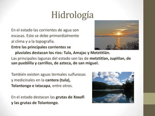 Hidrología
En el estado las corrientes de agua son
escasas. Esto se debe primordialmente
al clima y a la topografía.
Entre las principales corrientes se
   pluviales destacan los ríos: Tula, Amajac y Metztitlán.
Las principales lagunas del estado son las de metztitlan, zupitlan, de
san pueblilla y carrillos, de azteca, de san miguel.

También existen aguas termales sulfurosas
y medicinales en la cantera (tula),
Tolantongo e ixtacapa, entre otros.

En el estado destacan las grutas de Xoxafi
y las grutas de Tolantongo.
 