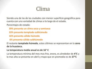 Clima
Siendo una de las de las ciudades con menor superficie geográfica para
cuenta con una variedad de climas a lo largo de el estado.
Porcentajes de estado:
   39% presenta un clima seco y semiseco
   33% presenta templado subhúmedo
   16% presenta cálido húmedo
    6% presenta cálido subhúmedo
El restante templado húmedo, estos últimos se representan en la zona
de la huasteca.
La temperatura media anual es de 16° C
La temperatura mínima del mes mas frio, enero, es alrededor de 4°C y
la mas alta se presenta en abril y mayo que en promedio es de 27°C
 