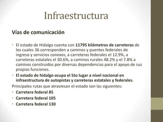 Infraestructura
Vías de comunicación

• El estado de Hidalgo cuenta con 11795 kilómetros de carreteras de
  los cuales 36 corresponden a caminos y puentes federales de
  ingreso y servicios conexos, a carreteras federales el 12.9%, a
  carreteras estatales el 30.6%, a caminos rurales 48.2% y el 7.8% a
  caminos construidos por diversas dependencias para el apoyo de sus
  propias funciones.
• El estado de hidalgo ocupa el 5to lugar a nivel nacional en
  infraestructura de autopistas y carreteras estatales y federales.
Principales rutas que atraviesan el estado son las siguientes:
• Carretera federal 85
• Carretera federal 105
• Carretera federal 130
 