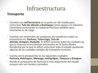 Infraestructura
Transporte

• Cuentan con red ferroviaria en la parte sur del estado para
  comunicar Tula de allende y Huichapan como apoyo a la industria
  cementera conectando la ciudad de Pachuca también pero
  solamente es de carga .

• Cuentan con terminales de autobuses del estado las cuales se
  encuentran en: Pachuca, Tulancingo, Tula de
  allende, Actopan, Huejutla. Es difícil conectar todas las ciudades ya
  que la mayoría se encuentran enclavados en la Sierra Madre
  Occidental por lo que es difícil comunicar todo el estado quedando
  algunas de las ciudades aisladas de transporte terrestre.

• Cuenta con 6 aeropuertos en las siguientes ciudades:
  Pachuca, Huichapan, Molango, Ixmiquilpan, Tizayuca y Zimapan.
• Siendo el aeropuerto de Pachuca el mas importante del estado
  aunque solo son locales y privados.
 