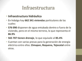 Infraestructura
• Infraestructura hidráulica
• En hidalgo hay 662 341 viviendas particulares de las
  cuales:
• 576 090 disponen de agua entubada dentro o fuera de la
  viviendo, pero en el mismo terreno, lo que representa el
  86.9%
• 565 707 tienen drenaje, lo que equivale al 85.4%
• Cuentan con varias presas para la generación de energía
  eléctrica entre ellas: Zimapan, Requena, Tejocotal entre
  otras.
 