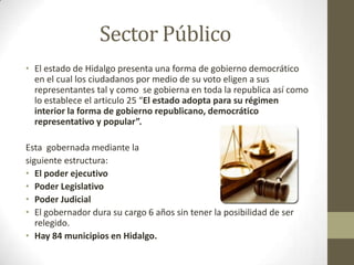 Sector Público
• El estado de Hidalgo presenta una forma de gobierno democrático
  en el cual los ciudadanos por medio de su voto eligen a sus
  representantes tal y como se gobierna en toda la republica así como
  lo establece el articulo 25 “El estado adopta para su régimen
  interior la forma de gobierno republicano, democrático
  representativo y popular”.

Esta gobernada mediante la
siguiente estructura:
• El poder ejecutivo
• Poder Legislativo
• Poder Judicial
• El gobernador dura su cargo 6 años sin tener la posibilidad de ser
   relegido.
• Hay 84 municipios en Hidalgo.
 