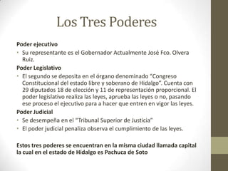 Los Tres Poderes
Poder ejecutivo
• Su representante es el Gobernador Actualmente José Fco. Olvera
  Ruiz.
Poder Legislativo
• El segundo se deposita en el órgano denominado “Congreso
  Constitucional del estado libre y soberano de Hidalgo”. Cuenta con
  29 diputados 18 de elección y 11 de representación proporcional. El
  poder legislativo realiza las leyes, aprueba las leyes o no, pasando
  ese proceso el ejecutivo para a hacer que entren en vigor las leyes.
Poder Judicial
• Se desempeña en el “Tribunal Superior de Justicia”
• El poder judicial penaliza observa el cumplimiento de las leyes.

Estos tres poderes se encuentran en la misma ciudad llamada capital
la cual en el estado de Hidalgo es Pachuca de Soto
 