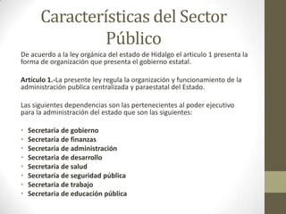 Características del Sector
               Público
De acuerdo a la ley orgánica del estado de Hidalgo el articulo 1 presenta la
forma de organización que presenta el gobierno estatal.

Artículo 1.-La presente ley regula la organización y funcionamiento de la
administración publica centralizada y paraestatal del Estado.

Las siguientes dependencias son las pertenecientes al poder ejecutivo
para la administración del estado que son las siguientes:

•   Secretaria de gobierno
•   Secretaria de finanzas
•   Secretaria de administración
•   Secretaria de desarrollo
•   Secretaria de salud
•   Secretaria de seguridad pública
•   Secretaria de trabajo
•   Secretaria de educación pública
 