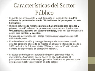 Características del Sector
              Público
• El monto del presupuesto y su distribución es la siguiente: 6 mil 91
  millones de pesos se destinarán "992 millones de pesos para recursos
  hidráulicos.
• Hidalgo obtuvo 100 millones para salud, 35 millones para equidad y
  género. Unos 40 millones de pesos en recursos extraordinarios para
  Universidad Autónoma del Estado de Hidalgo, unos mil 619 millones de
  pesos para caminos y puentes.
• Para zonas metropolitanas Hidalgo recibirá recursos por mas de 380
  millones de pesos.
• El índice de corrupción y buen gobierno para la transparencia de lo
  estados posiciono al estado de hidalgo en el lugar 14 teniendo desde el
  2001 un índice de 6.1 para el año 2008 ocho este subió a 8.1 siendo
  numero 10 el promedio en corrupción nacional.

• El estado de Hidalgo en su portal de internet presenta todos los
  movimientos financieros que se hacen en el estado, desde el
  presupuesto hasta el salario que ganan los funcionarios públicos todo
  esto para combatir la corrupción en este estado.
 