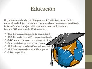 Educación
El grado de escolaridad de hidalgo es de 8.1 mientras que el índice
nacional es de 8.6 el cual esta un poco mas bajo, pero a comparación del
Distrito Federal el mejor calificado se encuentra a 2 unidades.
De cada 100 personas de 15 años y mas…
   9 No tienen ningún grado de escolaridad.
   59.2 Tienen la educación básica terminada.
   0.4 Cuentan con una gran carrera técnica.
   ó comercial con primaria terminada.
   18 Finalizaron la educación media superior.
   12.9 Concluyeron la educación superior.
   0.5 no especifico.
 