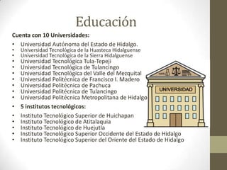 Educación
Cuenta con 10 Universidades:
• Universidad Autónoma del Estado de Hidalgo.
•   Universidad Tecnológica de la Huasteca Hidalguense
•   Universidad Tecnológica de la Sierra Hidalguense
•   Universidad Tecnológica Tula-Tepeji
•   Universidad Tecnológica de Tulancingo
•   Universidad Tecnológica del Valle del Mezquital
•   Universidad Politécnica de Francisco I. Madero
•   Universidad Politécnica de Pachuca
•   Universidad Politécnica de Tulancingo
•   Universidad Politécnica Metropolitana de Hidalgo
•   5 institutos tecnológicos:
•   Instituto Tecnológico Superior de Huichapan
•   Instituto Tecnológico de Atitalaquia
•   Instituto Tecnológico de Huejutla
•   Instituto Tecnológico Superior Occidente del Estado de Hidalgo
•   Instituto Tecnológico Superior del Oriente del Estado de Hidalgo
 