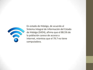 En estado de Hidalgo, de acuerdo al
Sistema Integral de Información del Estado
de Hidalgo (SIIEH), afirma que el 88.5% de
la población carece de acceso a
internet, mientras que el 79.7 no tiene
computadora.
 