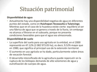 Situación patrimonial
Disponibilidad de agua
• Actualmente hay una disponibilidad negativa de agua en diferentes
  puntos del estado, como en Huichapan-Tecozautla o Tulancingo.
  Mientras que en el caso de la huasteca existe cierto equilibrio al ser
  una fábrica de agua que se genera a través de la lluvia, sin embargo
  no alcanza a filtrarse en el subsuelo, porque no presenta
  condiciones favorables para que el agua sea almacenada.
Disponibilidad de suelo
• La superficie del suelo para uso agrícola en la entidad, en el 2000
  representó en 47.12% (2 082 973.05 ha), es decir, 9.52% mayor que
  en 1980, que significa el principal uso de la extensión territorial.
• El aumento en uso agrícola se ha dado, particularmente sobre áreas
  de vocación forestal.
• El desarrollo intensificado de la agricultura puede repercutir en la
  ruptura de los biótopos demanda de alto volúmenes de agua y
  eutrofización de cuerpos de agua.
 