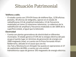 Situación Patrimonial
Teléfono y cable.
• El estado cuenta con 279 474 líneas de teléfono fijas, 1278 oficinas
  postales, 40 oficinas de telégrafos, operan en el estado 25
  radiodifusoras (13 de amplitud modulada y 12 de frecuencia
  modulada) así como 22 estaciones televisoras. La cobertura de la
  radiodifusión de amplitud y frecuencia modulada es del 100% de la
  superficie estatal, al igual que la televisión.
Electricidad
• Cuenta con plantas generadoras de electricidad en diferentes
  municipios. El estado genera el 9.4% de la energía eléctrica del país
  ocupa el quinto lugar en términos de generación de energía con
  2900 megawats (mw); se cuenta con la Presa Fernando Hiriart
  Balderrama, ubicada en el cauce que une los
  ríos Tula y Moctezuma en Zimapán fue puesta en operaciones el 27
  de septiembre de1996, y cuenta con una central
  hidroeléctrica capaz de generar 292 megawatts de energía eléctrica.
 