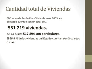 Cantidad total de Viviendas
El Conteo de Población y Vivienda en el 2005, en
el estado cuentan con un total de…

 551 219 viviendas.
de las cuales 517 894 son particulares.
El 66.9 % de las viviendas del Estado cuentan con 3 cuartos
o más.
 