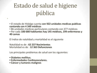 Estado de salud e higiene
               pública
•
    ▪ El estado de Hidalgo cuenta con 922 unidades medicas publicas
    contando con 4 349 médicos
    ▪ 86 unidades medicas particulares contando con 377 médicos
    ▪ Por cada 100 000 habitantes hay 145 médicos, 199 enfermeras y
    40 camas
    El índice de natalidad y mortalidad es el siguiente
    Natalidad es de : 62 237 Nacimientos
    Mortalidad es de : 12 363 Defunciones
    Los principales problemas de salud son los siguientes:
    ▪ Diabetes mellitus.
    ▪ Enfermedades Cardiovasculares.
    ▪ Cáncer y tumores malignos
 