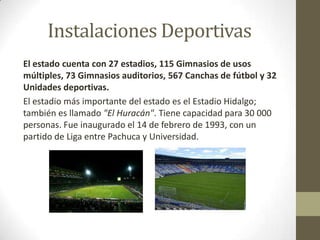 Instalaciones Deportivas
El estado cuenta con 27 estadios, 115 Gimnasios de usos
múltiples, 73 Gimnasios auditorios, 567 Canchas de fútbol y 32
Unidades deportivas.
El estadio más importante del estado es el Estadio Hidalgo;
también es llamado "El Huracán". Tiene capacidad para 30 000
personas. Fue inaugurado el 14 de febrero de 1993, con un
partido de Liga entre Pachuca y Universidad.
 