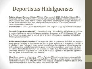 Deportistas Hidalguenses
• Roberto Mangas (Pachuca, Hidalgo, México; 17 de enero de 1914 - Ciudad de México; 11 de
  febrero de 1982). Alpinista mexicano, Primero en completar 100 ascensiones a montañas con
  altura superior a los 5,000 metros y uno de los primeros en conseguir la trilogía de ascensos a
  los tres picos mexicanos más altos, el Popocatépetl, Iztaccíhuatl y Citlaltépetl, también
  conocido como Pico de Orizaba.
• Ericka Gómez "la Cucha", quien desde hace diez años juega en la liga española de basquetbol.

• Fernando Cortés Monroy Leonel (29 de noviembre de 1988 en Pachuca ) Delantero surgido de
  la cantera hidalguense que recibe la oportunidad de debutar en la J15 del Clausura 2009 ante
  Cruz Azul, en un juego a puerta cerrada por el brote de influenza que atacaba a la Ciudad de
  México y sus alrededores.

• Rubén Fernando García González (20 de agosto de 1982) es un portero de fútbol, actualmente
  juega para La Piedad en la Liga de Ascenso. Hizo su debut profesional el 6 de octubre de 2001 a
  la edad de 19 para Pachuca CF en un partido contra Toluca. Remplazó a su colega, la segunda
  cadena de portero Jesús Salvador Alfaro, quien había sido expulsado en un empate 3-3. Jugó
  los últimos 4 minutos del partido, y fue anotado por Víctor Ruiz. Permaneció inactivo durante
  un tiempo, hasta que reapareció con Lobos BUAP en 2005, jugando en dos partidos y permitir
  sólo dos goles. Más tarde firmó con La Piedad.

• Mara Reyes (nacido el 12 de marzo 1977, en Pachuca, México) es una mujer mexicana piloto
  de carreras. Ella condujo el Ford 49 para Jay Robinson Racing en una carrera en el Autódromo
  Hermanos Rodríguez en la NASCAR Busch Series en 2005. Ella pasó la temporada pasada en el
  Desafío Corona serie de autos stock en su natal México en 2005.
 