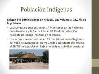 Población Indígenas
Existen 546 029 indígenas en Hidalgo, equivalente al 23,27% de
la población.
• Los Nahuas se encuentran en 14 Municipios en las Regiones
  de la Huasteca y la Sierra Alta, el 68.1% de la población
  hablante de lengua indígena en el estado.
• Los, otomís, se encuentran en 15 municipios en las Regiones
  del Valle del Mexzquital, Sierra Gorda y Occidente del estado,
  el 29,7% de la población hablante de lengua indígena estatal.
 