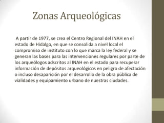 Zonas Arqueológicas
 A partir de 1977, se crea el Centro Regional del INAH en el
estado de Hidalgo, en que se consolida a nivel local el
compromiso de instituto con lo que marca la ley federal y se
generan las bases para las intervenciones regulares por parte de
los arqueólogos adscritos al INAH en el estado para recuperar
información de depósitos arqueológicos en peligro de afectación
o incluso desaparición por el desarrollo de la obra pública de
vialidades y equipamiento urbano de nuestras ciudades.
 