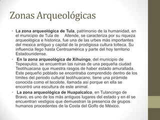 Zonas Arqueológicas
• La zona arqueológica de Tula, patrimonio de la humanidad, en
  el municipio de Tula de Allende, se caracteriza por su riqueza
  arqueológica e historica, fue una de las urbes más importantes
  del mexica antiguo y capital de la prodigiosa cultura tolteca. Su
  influencia llego hasta Centroamérica y parte del hoy territorio
  Estadounidense.
• En la zona arqueológica de Xihuingo, del municipio de
  Tepeapulco, se encuentran las ruinas de una pequeña ciudad
  Teotihuacana que muestra rasgos de haber estado amurallada.
  Este pequeño poblado se encontraba comprendido dentro de los
  límites del periodo cultural teotihuacano, tiene una pirámide
  conocida como el tecolote, llamada así porque en ella se
  encontró una escultura de este animal.
• La zona arqueológica de Huapalcalco, en Tulancingo de
  Bravo, es uno de los más antiguos lugares del estado y en él se
  encuentran vestigios que demuestran la presencia de grupos
  humanos procedentes de la Costa del Golfo de México.
 