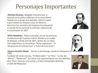 Personajes Importantes
▪Melchol Ocampo. Abogado mexicano que se
destacó como político defensor de la causa liberal.
Trabajó con el grupo que apoyaba a Benito Juárez
y que redactó las famosas Leyes de Reforma.
Asimismo fue miembro del Congreso Constituyente,
en donde formó parte de la comisión redactora de
la Constitución de 1857.

▪Efrén Rebolledo. Poeta innovador, uno de los primeros
introductores de la poesía erótica. Nacido en la ciudad
de Actopan, el 8 de Julio de 1877, dentro de sus obras
más importantes se encuentran “Rimas Japonesas”, “El
 Desencanto de la Dulce Inea” y “Libro de Loco Amor”.

▪Genaro Guzmán Mayer.  Escritor y dramaturgo, nacido en Actopan el 15 de Mayo de
1909.
Fundador de varias revistas, “El Observador” “La Tinta”, “La Voz del
 Minero”, “Redención”. Sus obras más representativas son:Voz Metálica,
Deni Thani, Pachuca urna verbal y el libro Itzmiquilpan dedicado
al Valle del Mezquital.
 