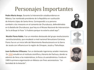 Personajes Importantes
Pedro María Anaya. Durante la Intervención estadounidense en
México, fue nombrado presidente de la República en sustitución
de Antonio López de Santa Anna. Correspondió a su persona
combatir a los invasores en el convento de Churubusco, defendiéndolo
en la Batalla de Churubusco, que hoy es el Museo Nacional de Intervenciones
 Se le atribuye la frase "si hubiera parque no estaría usted aquí”.

Nicolás Flores Rubio. Fue un miembro destacado del grupo revolucionario
constitucionalista, que encabezó a nivel nacional Venustiano Carranza.
Flores fue en un inicio Jefe del Movimiento Revolucionario en la Sierra
de Jacala con influencia en la región de Zimapan, Jacala y Tlahuiltepa.

Juan Guillermo Villasana. Fue un destacado ingenieroy aviador mexicano.
 En 1910 estudió en el instituto científico y literario de Pachuca, donde se
adentró de lleno a las matemáticas, la física y la aerodinámica. Funda en
1909 la primera organización en México con fines aeronáuticos: "La
Sociedad de la Aviación".
 